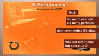 5. Performance
Edit This slide hasaa 16:9 media
     this text to create Heading                 window
   This subtitle is 20 points                 THIS!
   Bullets are blue                     So much overlay!
   They have 110% line spacing, 2 pointsSo many particles!
                                         before & after
   Longer bullets in the form of a paragraph are harder to
                                        don’t even notice it’s slow!
    read if there is insufficient line spacing. This is the
    maximum recommended number of lines per slide
    (seven).                                  Was not intentional,
                                             but saved us 
     Sub bullets look like this
 