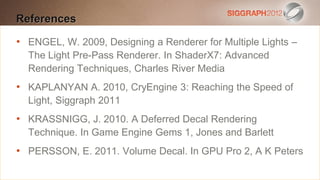 References
Edit this text to create a Heading

• ENGEL, W. 2009, Designing
 This subtitle is 20 points a Renderer for Multiple Lights –
   The Light Pre-Pass Renderer. In ShaderX7: Advanced
    Bullets are blue
    Rendering Techniques, Charles River Media
   They have 110% line spacing, 2 points before & after
•   KAPLANYAN A. 2010, CryEngine 3: Reaching the Speed of
   Longer bullets in the form of a paragraph are harder to
    Light, Siggraph 2011
  read if there is insufficient line spacing. This is the
• KRASSNIGG, J. 2010. A Deferred Decallines per slide
  maximum recommended number of Rendering
  Technique. In Game Engine Gems 1, Jones and Barlett
  (seven).
• PERSSON, E.look like this Decal. In GPU Pro 2, A K Peters
    Sub bullets 2011. Volume
 