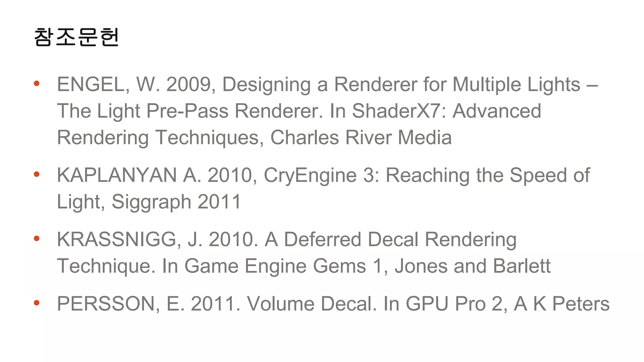 참조문헌

• ENGEL, W. 2009, Designing a Renderer for Multiple Lights –
  The Light Pre-Pass Renderer. In ShaderX7: Advanced
  Rendering Techniques, Charles River Media
• KAPLANYAN A. 2010, CryEngine 3: Reaching the Speed of
  Light, Siggraph 2011
• KRASSNIGG, J. 2010. A Deferred Decal Rendering
  Technique. In Game Engine Gems 1, Jones and Barlett
• PERSSON, E. 2011. Volume Decal. In GPU Pro 2, A K Peters
 