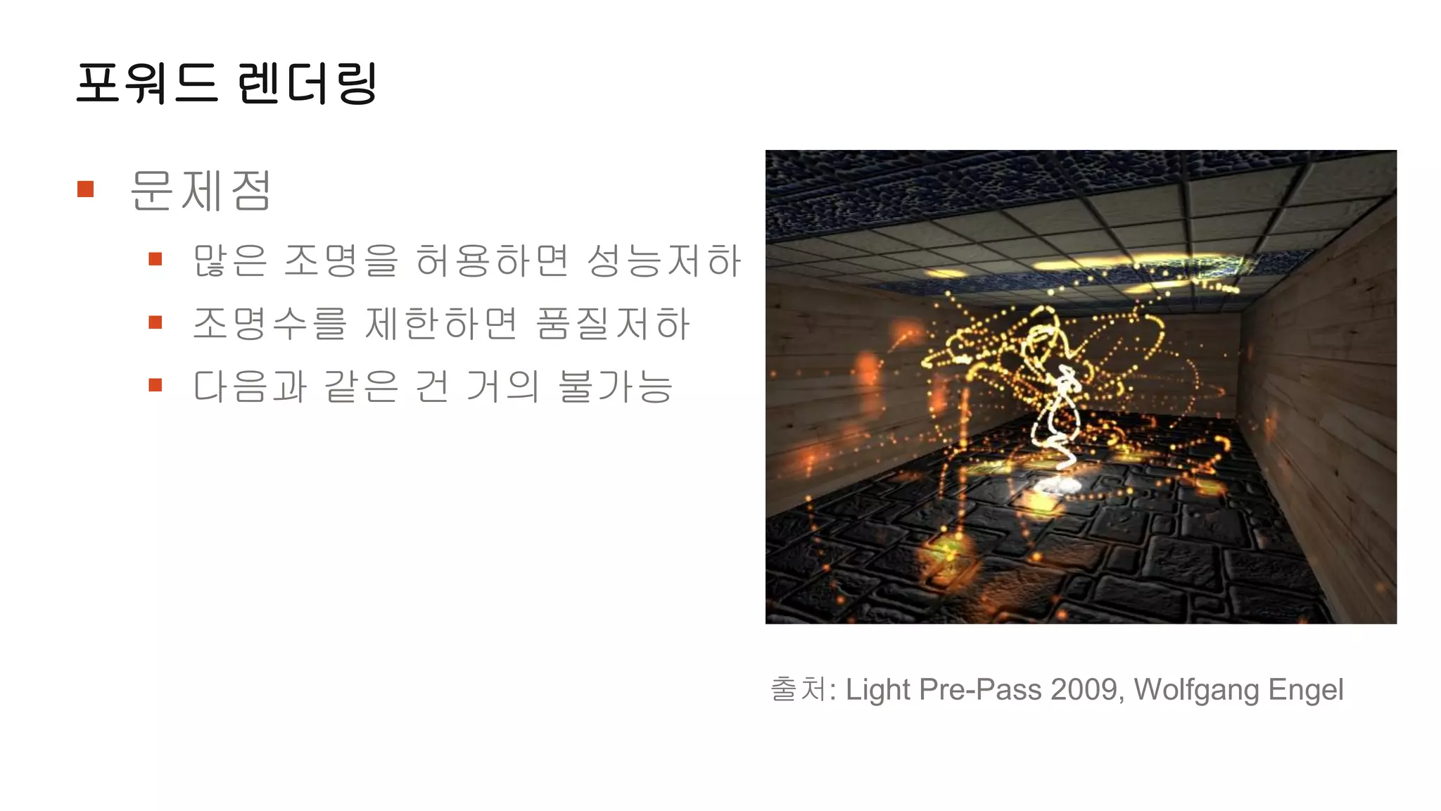 포워드 렌더링

 문제점
  많은 조명을 허용하면 성능저하
  조명수를 제한하면 품질저하
  다음과 같은 건 거의 불가능




                      출처: Light Pre-Pass 2009, Wolfgang Engel
 