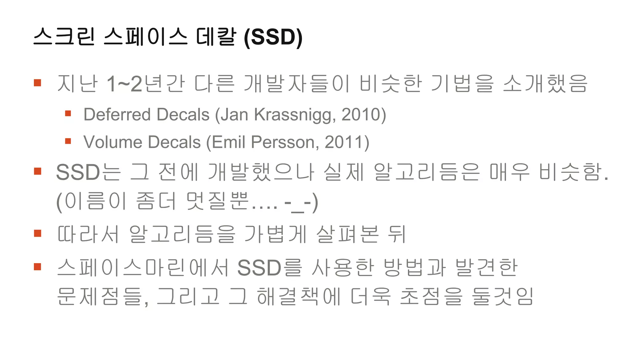 스크린 스페이스 데칼 (SSD)

 지난 1~2년간 다른 개발자들이 비슷한 기법을 소개했음
  Deferred Decals (Jan Krassnigg, 2010)
  Volume Decals (Emil Persson, 2011)
 SSD는 그 전에 개발했으나 실제 알고리듬은 매우 비슷함.
 (이름이 좀더 멋질뿐…. -_-)
 따라서 알고리듬을 가볍게 살펴본 뒤
 스페이스마린에서 SSD를 사용한 방법과 발견한
 문제점들, 그리고 그 해결책에 더욱 초점을 둘것임
 