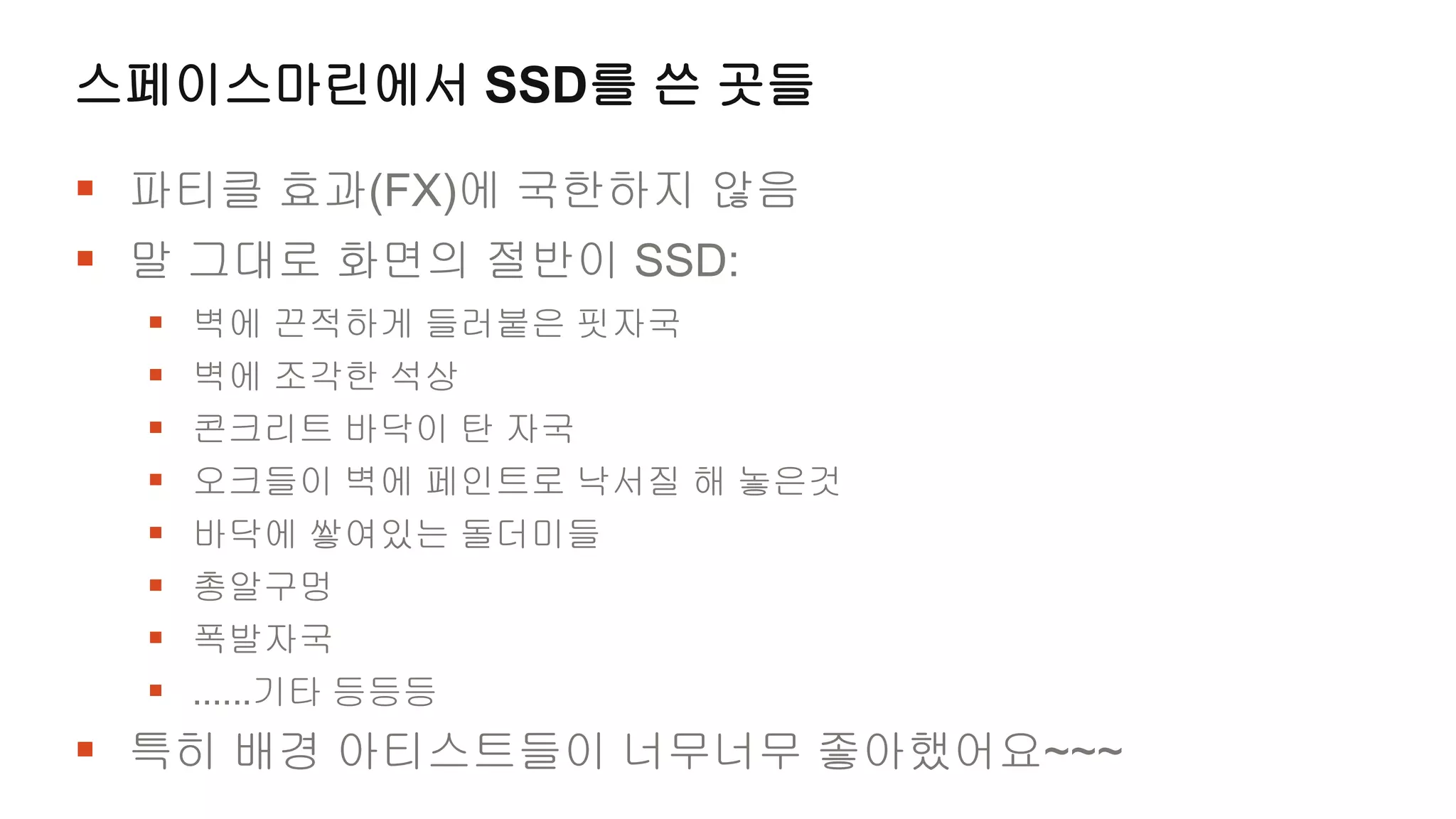 스페이스마린에서 SSD를 쓴 곳들

 파티클 효과(FX)에 국한하지 않음
 말 그대로 화면의 절반이 SSD:
     벽에 끈적하게 들러붙은 핏자국
     벽에 조각한 석상
     콘크리트 바닥이 탄 자국
     오크들이 벽에 페인트로 낙서질 해 놓은것
     바닥에 쌓여있는 돌더미들
     총알구멍
     폭발자국
     ......기타 등등등
 특히 배경 아티스트들이 너무너무 좋아했어요~~~
 