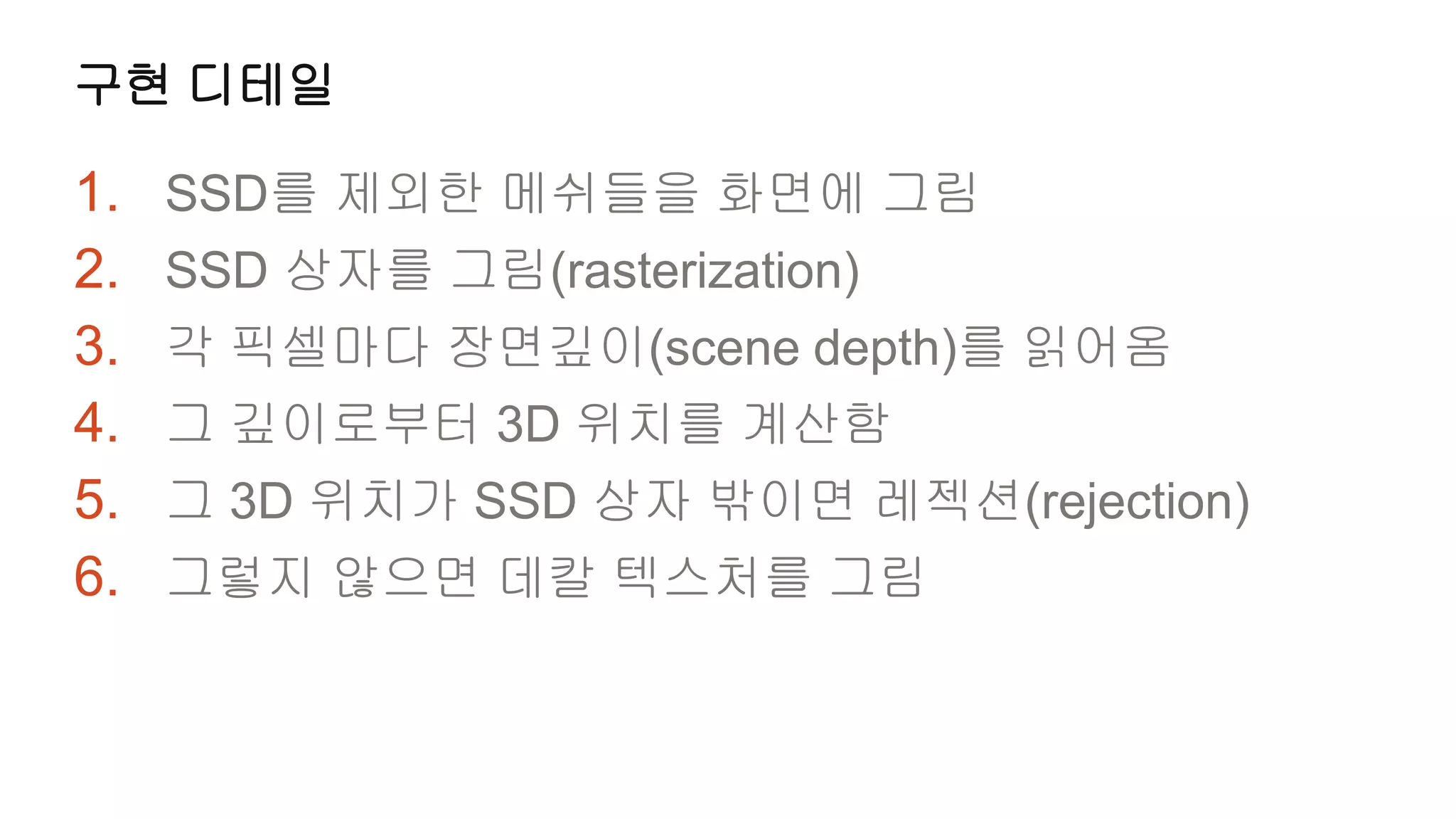 구현 디테일

1.   SSD를 제외한 메쉬들을 화면에 그림
2.   SSD 상자를 그림(rasterization)
3.   각 픽셀마다 장면깊이(scene depth)를 읽어옴
4.   그 깊이로부터 3D 위치를 계산함
5.   그 3D 위치가 SSD 상자 밖이면 레젝션(rejection)
6.   그렇지 않으면 데칼 텍스처를 그림
 