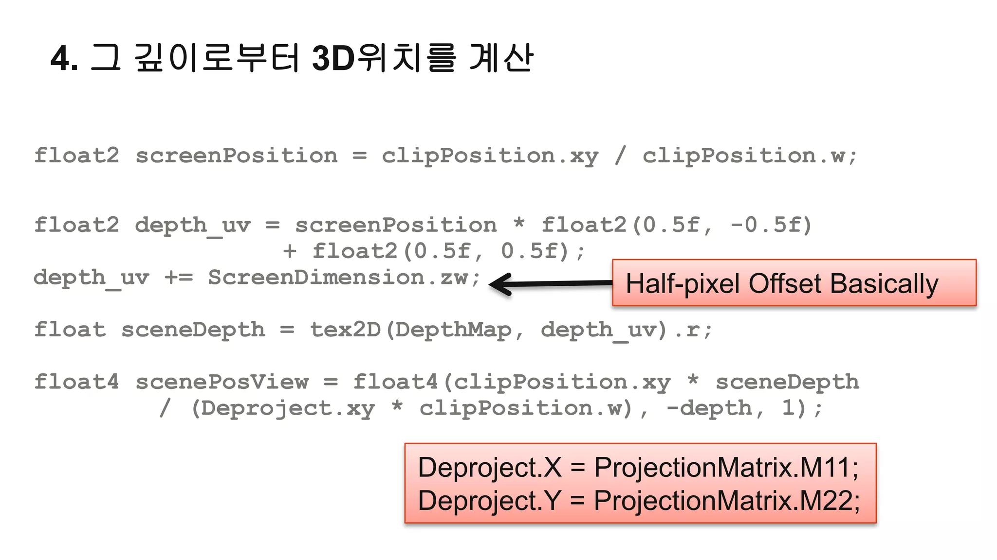 4. 그 깊이로부터 3D위치를 계산

float2 screenPosition = clipPosition.xy / clipPosition.w;

float2 depth_uv = screenPosition * float2(0.5f, -0.5f)
                 + float2(0.5f, 0.5f);
depth_uv += ScreenDimension.zw;          Half-pixel Offset Basically
float sceneDepth = tex2D(DepthMap, depth_uv).r;

float4 scenePosView = float4(clipPosition.xy * sceneDepth
         / (Deproject.xy * clipPosition.w), -depth, 1);

                            Deproject.X = ProjectionMatrix.M11;
                            Deproject.Y = ProjectionMatrix.M22;
 