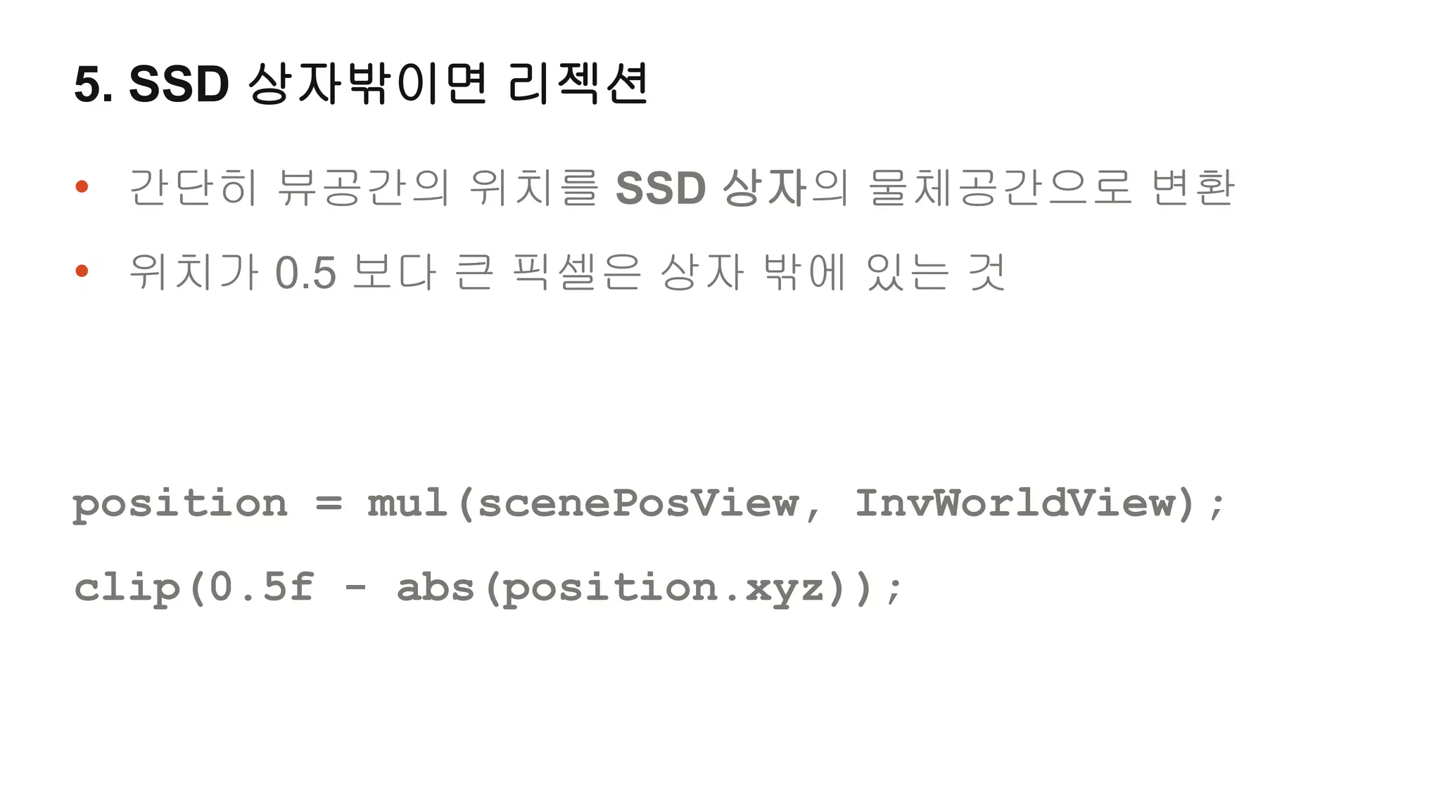 5. SSD 상자밖이면 리젝션

• 간단히 뷰공간의 위치를 SSD 상자의 물체공간으로 변환
• 위치가 0.5 보다 큰 픽셀은 상자 밖에 있는 것



position = mul(scenePosView, InvWorldView);
clip(0.5f - abs(position.xyz));
 