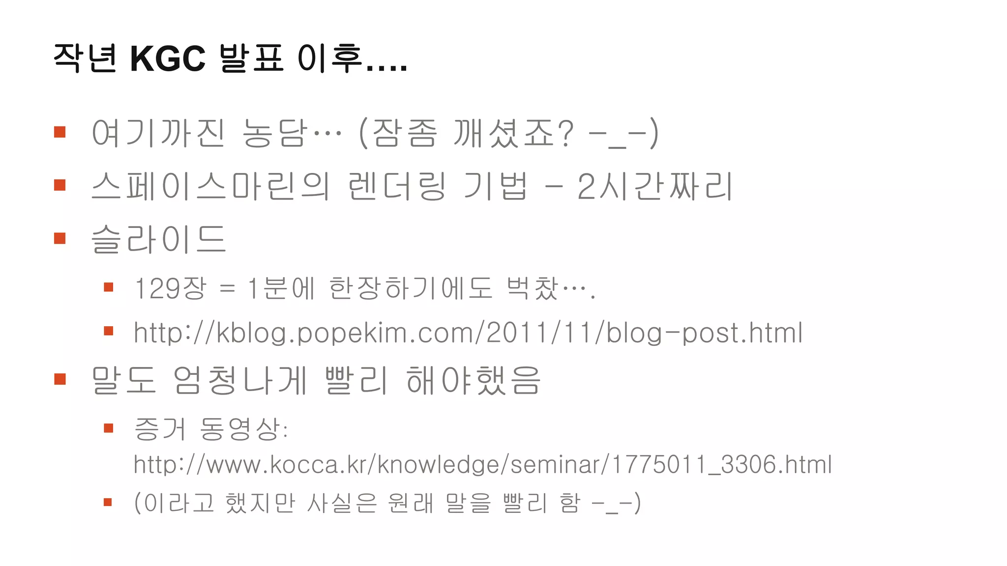 작년 KGC 발표 이후….

 여기까진 농담… (잠좀 깨셨죠? -_-)
 스페이스마린의 렌더링 기법 - 2시간짜리
 슬라이드
  129장 = 1분에 한장하기에도 벅찼….
  http://kblog.popekim.com/2011/11/blog-post.html
 말도 엄청나게 빨리 해야했음
  증거 동영상:
   http://www.kocca.kr/knowledge/seminar/1775011_3306.html
  (이라고 했지만 사실은 원래 말을 빨리 함 -_-)
 