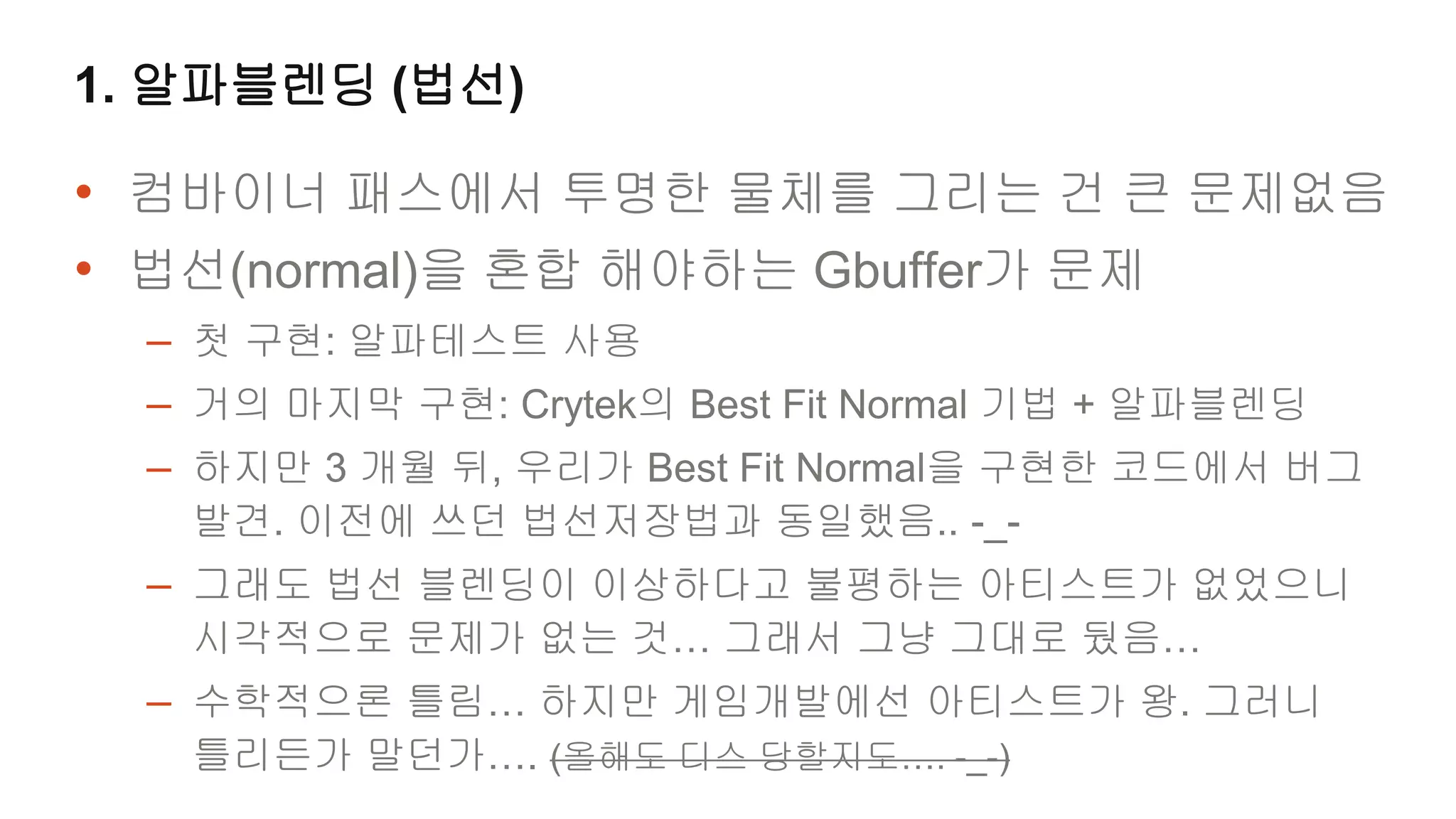 1. 알파블렌딩 (법선)

• 컴바이너 패스에서 투명한 물체를 그리는 건 큰 문제없음
• 법선(normal)을 혼합 해야하는 Gbuffer가 문제
  – 첫 구현: 알파테스트 사용
  – 거의 마지막 구현: Crytek의 Best Fit Normal 기법 + 알파블렌딩
  – 하지만 3 개월 뒤, 우리가 Best Fit Normal을 구현한 코드에서 버그
   발견. 이전에 쓰던 법선저장법과 동일했음.. -_-
  – 그래도 법선 블렌딩이 이상하다고 불평하는 아티스트가 없었으니
   시각적으로 문제가 없는 것… 그래서 그냥 그대로 뒀음…
  – 수학적으론 틀림… 하지만 게임개발에선 아티스트가 왕. 그러니
   틀리든가 말던가…. (올해도 디스 당할지도…. -_-)
 