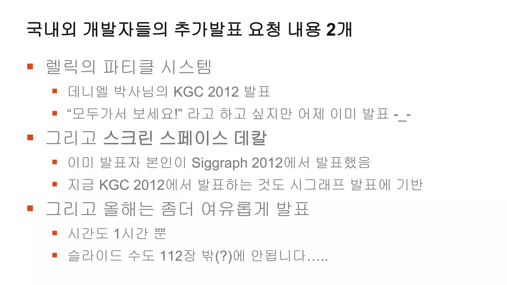 국내외 개발자들의 추가발표 요청 내용 2개

 렐릭의 파티클 시스템
  데니엘 박사님의 KGC 2012 발표
  “모두가서 보세요!” 라고 하고 싶지만 어제 이미 발표 -_-
 그리고 스크린 스페이스 데칼
  이미 발표자 본인이 Siggraph 2012에서 발표했음
  지금 KGC 2012에서 발표하는 것도 시그래프 발표에 기반
 그리고 올해는 좀더 여유롭게 발표
  시간도 1시간 뿐
  슬라이드 수도 112장 밖(?)에 안됩니다…..
 