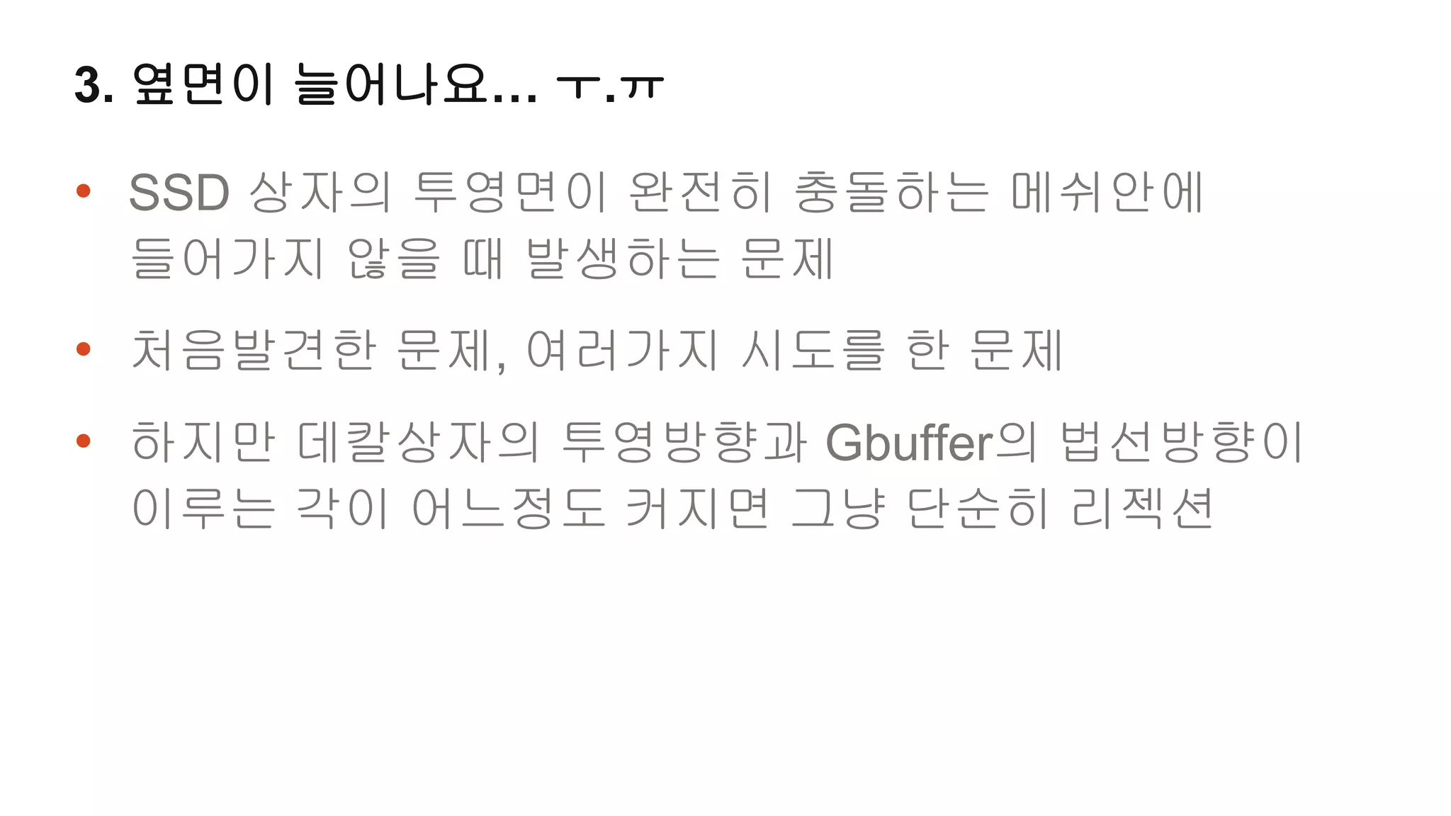 3. 옆면이 늘어나요… ㅜ.ㅠ

• SSD 상자의 투영면이 완전히 충돌하는 메쉬안에
 들어가지 않을 때 발생하는 문제
• 처음발견한 문제, 여러가지 시도를 한 문제
• 하지만 데칼상자의 투영방향과 Gbuffer의 법선방향이
 이루는 각이 어느정도 커지면 그냥 단순히 리젝션
 