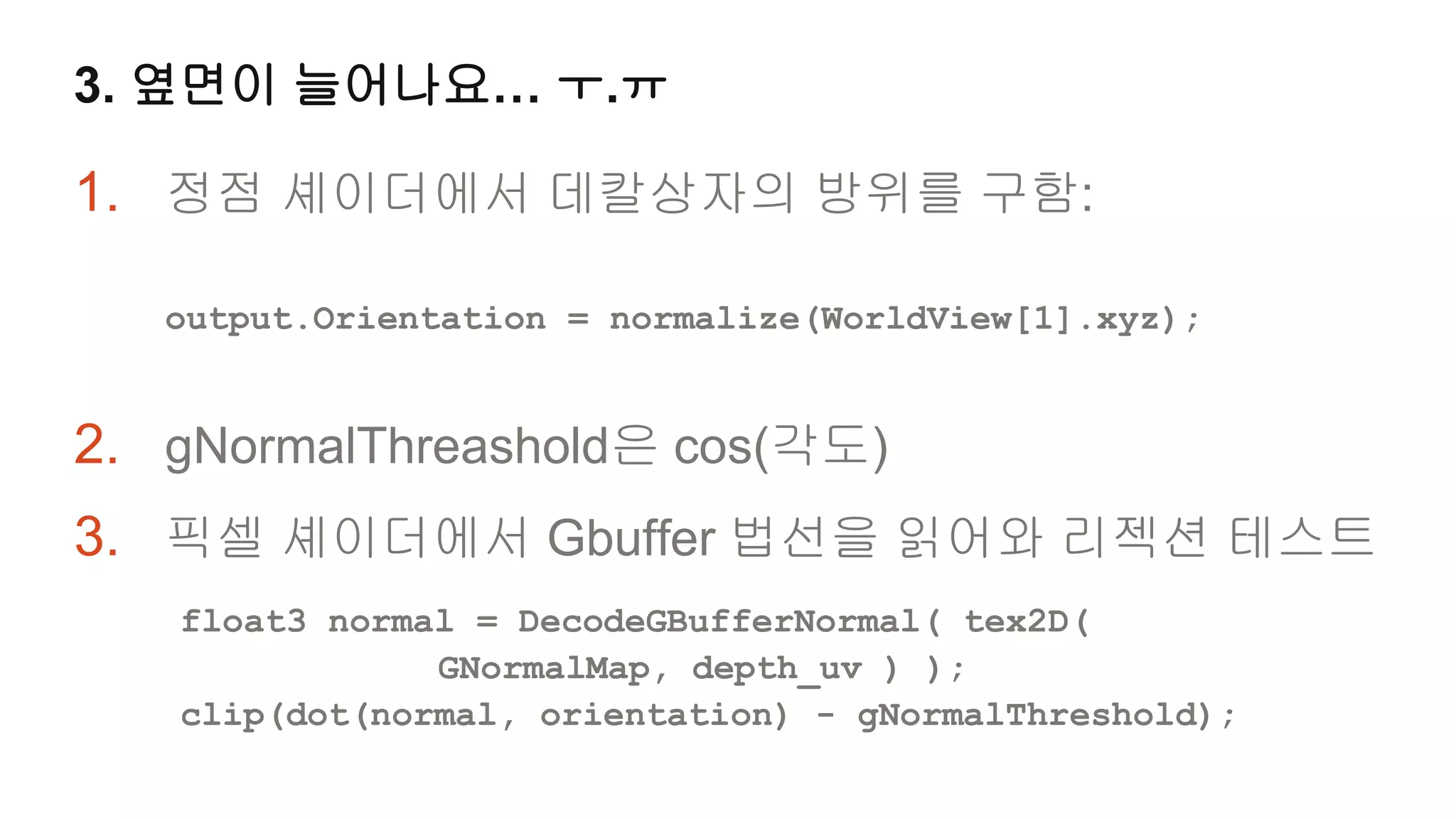 3. 옆면이 늘어나요… ㅜ.ㅠ

1. 정점 셰이더에서 데칼상자의 방위를 구함:

   output.Orientation = normalize(WorldView[1].xyz);


2. gNormalThreashold은 cos(각도)
3. 픽셀 셰이더에서 Gbuffer 법선을 읽어와 리젝션 테스트
   float3 normal = DecodeGBufferNormal( tex2D(
               GNormalMap, depth_uv ) );
   clip(dot(normal, orientation) - gNormalThreshold);
 