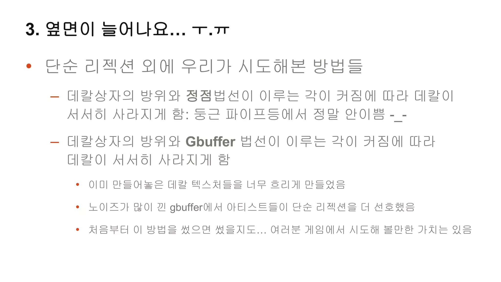 3. 옆면이 늘어나요… ㅜ.ㅠ

• 단순 리젝션 외에 우리가 시도해본 방법들
 – 데칼상자의 방위와 정점법선이 이루는 각이 커짐에 따라 데칼이
   서서히 사라지게 함: 둥근 파이프등에서 정말 안이쁨 -_-
 – 데칼상자의 방위와 Gbuffer 법선이 이루는 각이 커짐에 따라
   데칼이 서서히 사라지게 함
   • 이미 만들어놓은 데칼 텍스처들을 너무 흐리게 만들었음
   • 노이즈가 많이 낀 gbuffer에서 아티스트들이 단순 리젝션을 더 선호했음
   • 처음부터 이 방법을 썼으면 썼을지도… 여러분 게임에서 시도해 볼만한 가치는 있음
 