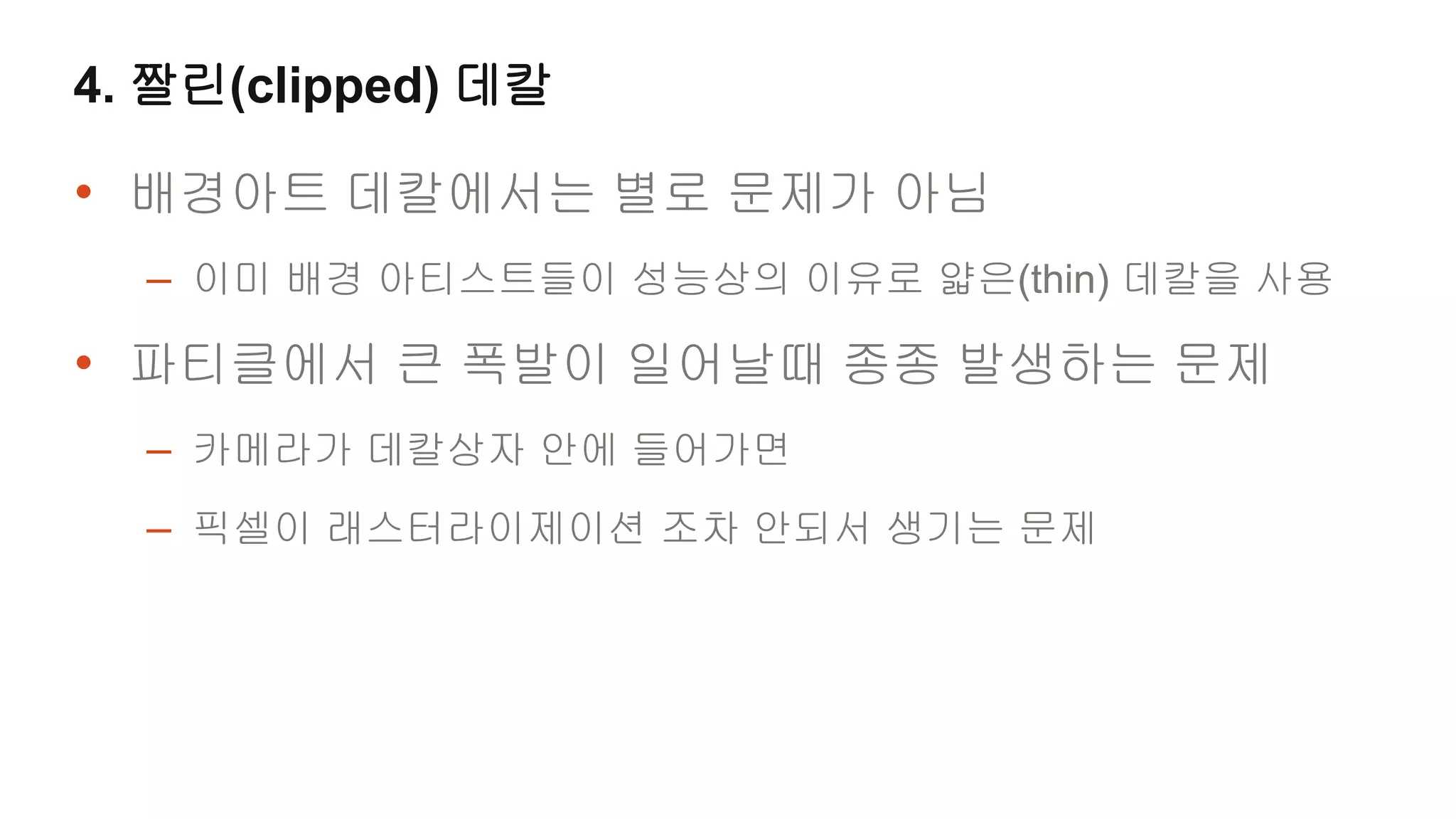 4. 짤린(clipped) 데칼

• 배경아트 데칼에서는 별로 문제가 아님
  – 이미 배경 아티스트들이 성능상의 이유로 얇은(thin) 데칼을 사용
• 파티클에서 큰 폭발이 일어날때 종종 발생하는 문제
  – 카메라가 데칼상자 안에 들어가면
  – 픽셀이 래스터라이제이션 조차 안되서 생기는 문제
 
