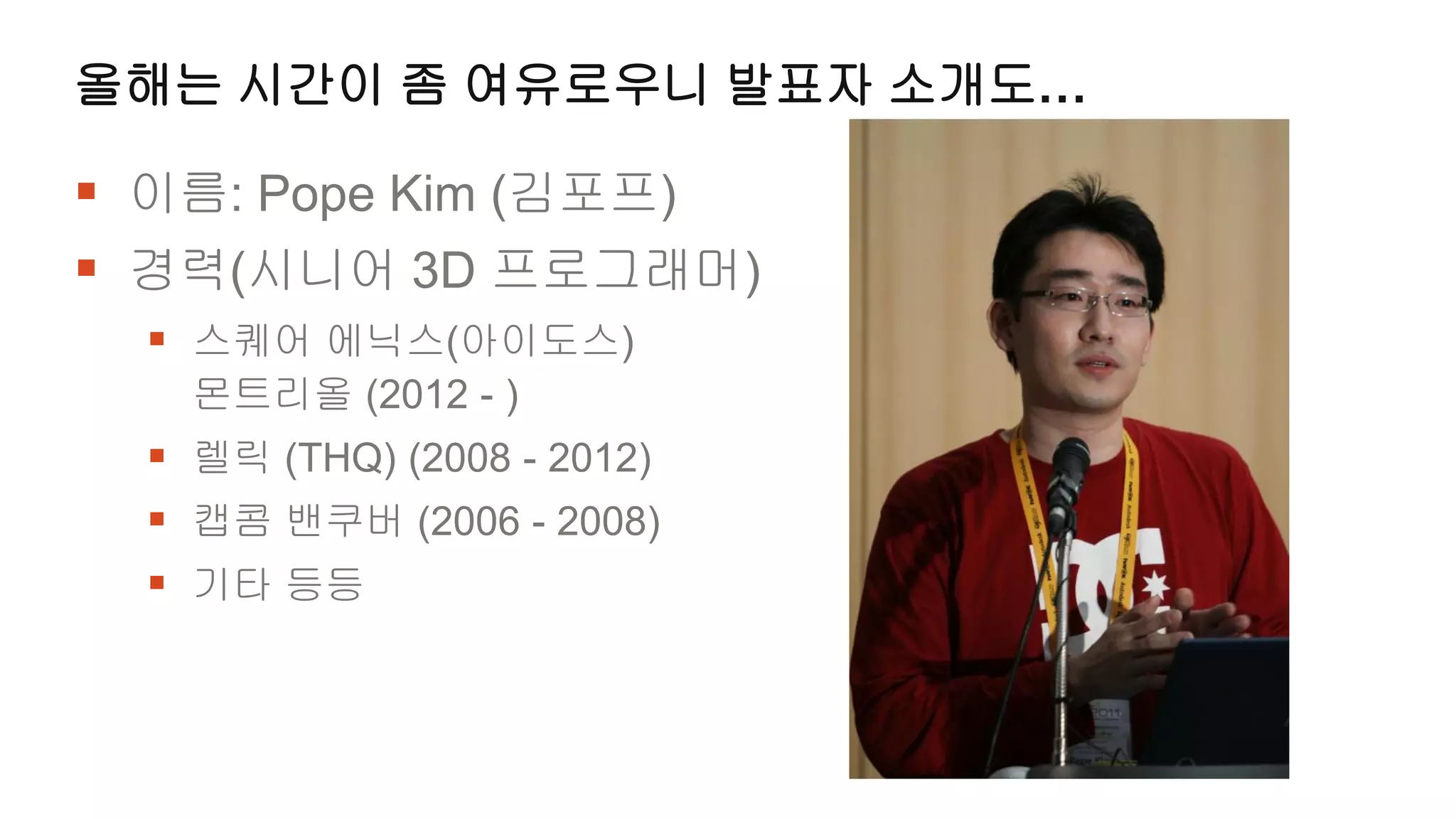 올해는 시간이 좀 여유로우니 발표자 소개도…

 이름: Pope Kim (김포프)
 경력(시니어 3D 프로그래머)
   스퀘어 에닉스(아이도스)
    몬트리올 (2012 - )
   렐릭 (THQ) (2008 - 2012)
   캡콤 밴쿠버 (2006 - 2008)
   기타 등등
 