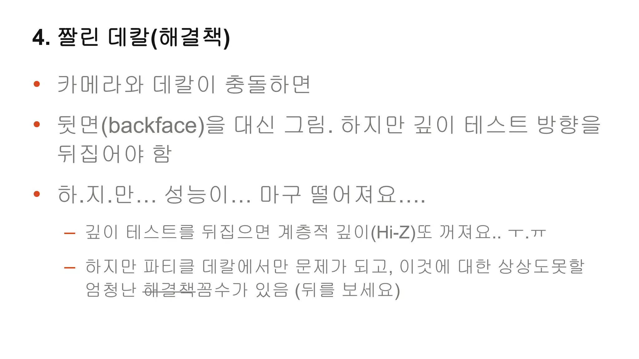 4. 짤린 데칼(해결책)

• 카메라와 데칼이 충돌하면
• 뒷면(backface)을 대신 그림. 하지만 깊이 테스트 방향을
 뒤집어야 함
• 하.지.만… 성능이… 마구 떨어져요….
  – 깊이 테스트를 뒤집으면 계층적 깊이(Hi-Z)또 꺼져요.. ㅜ.ㅠ
  – 하지만 파티클 데칼에서만 문제가 되고, 이것에 대한 상상도못할
   엄청난 해결책꼼수가 있음 (뒤를 보세요)
 