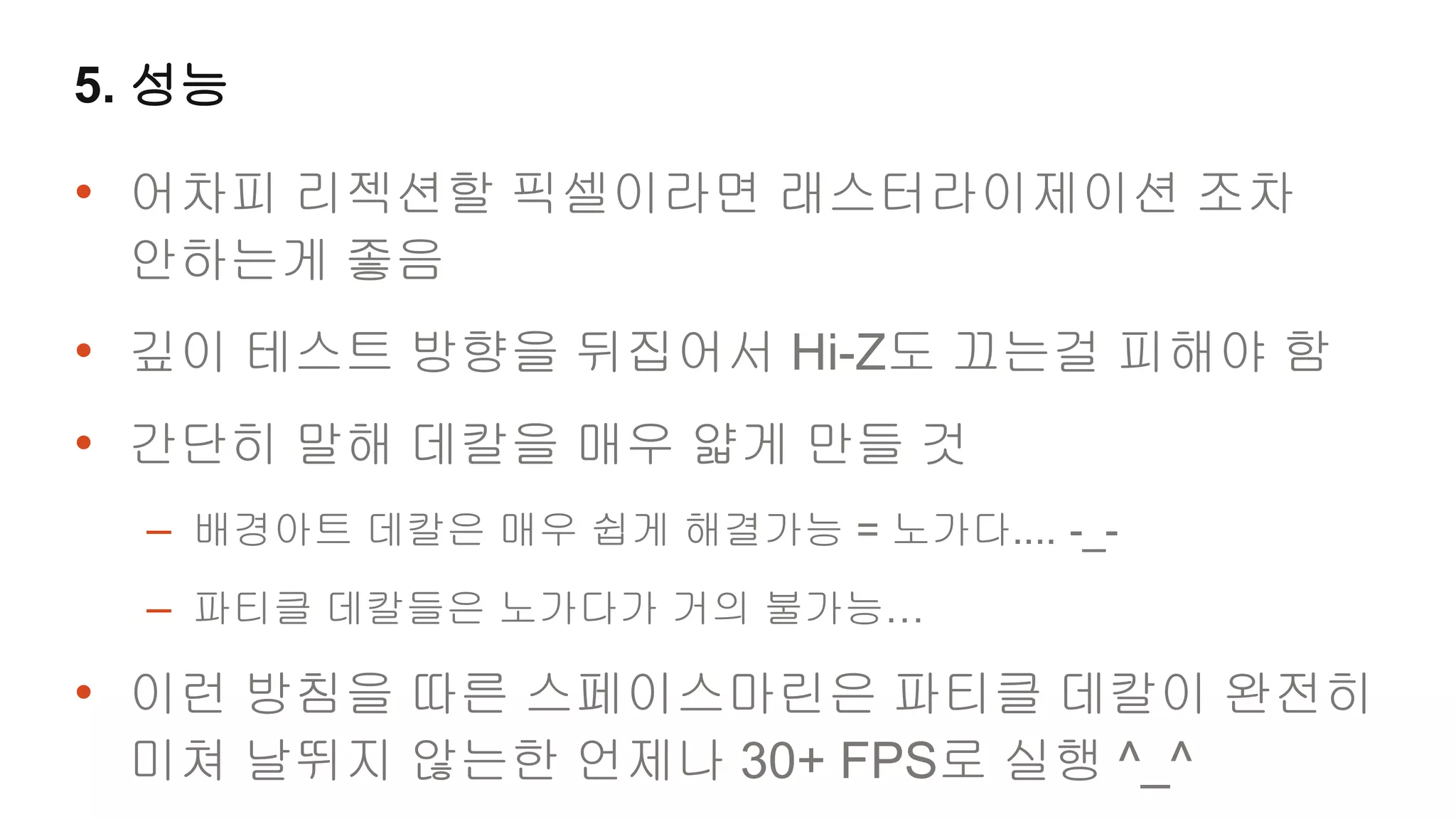 5. 성능

• 어차피 리젝션할 픽셀이라면 래스터라이제이션 조차
 안하는게 좋음
• 깊이 테스트 방향을 뒤집어서 Hi-Z도 끄는걸 피해야 함
• 간단히 말해 데칼을 매우 얇게 만들 것
  – 배경아트 데칼은 매우 쉽게 해결가능 = 노가다.... -_-
  – 파티클 데칼들은 노가다가 거의 불가능…
• 이런 방침을 따른 스페이스마린은 파티클 데칼이 완전히
 미쳐 날뛰지 않는한 언제나 30+ FPS로 실행 ^_^
 