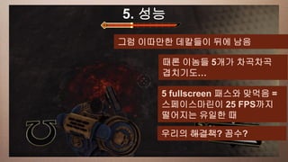a 성능
This slide has5. 16:9 media window
            그럼 이따만한 데칼들이 뒤에 남음

                   때론 이놈들 5개가 차곡차곡
                   겹치기도…

                   5 fullscreen 패스와 맞먹음 =
                   스페이스마린이 25 FPS까지
                   떨어지는 유일한 때

                   우리의 해결책? 꼼수?
 