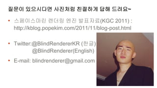 질문이 있으시다면 사진처럼 친절하게 답해 드려요~

• 스페이스마린 렌더링 엔진 발표자료(KGC 2011) :
  http://kblog.popekim.com/2011/11/blog-post.html

• Twitter:@BlindRendererKR (한글)
         @BlindRenderer(English)
• E-mail: blindrenderer@gmail.com
 