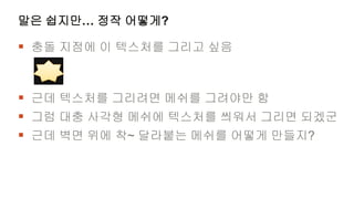 말은 쉽지만… 정작 어떻게?

 충돌 지점에 이 텍스처를 그리고 싶음


 근데 텍스처를 그리려면 메쉬를 그려야만 함
 그럼 대충 사각형 메쉬에 텍스처를 씌워서 그리면 되겠군
 근데 벽면 위에 착~ 달라붙는 메쉬를 어떻게 만들지?
 