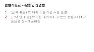 일반적으로 사용했던 해결법

1. (진짜 쉬움) 벽 메쉬의 폴리곤 수를 늘림
2. (그닥 안 쉬움) 복제한 메쉬패치에 있는 정점마다 UV
  좌표를 잘~ 계산해줌
 