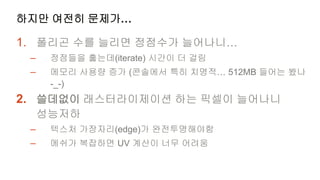 하지만 여전히 문제가…

1. 폴리곤 수를 늘리면 정점수가 늘어나니…
 –    정점들을 훑는데(iterate) 시간이 더 걸림
 –    메모리 사용량 증가 (콘솔에서 특히 치명적… 512MB 들어는 봤나
      -_-)
2. 쓸데없이 래스터라이제이션 하는 픽셀이 늘어나니
     성능저하
 –    텍스처 가장자리(edge)가 완전투명해야함
 –    메쉬가 복잡하면 UV 계산이 너무 어려움
 