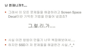 난 천재니까?....

 그래서 이 모든 문제들을 해결하려고 Screen Space
 Decal이란 기막힌 기법을 만들어 냈겠죠?


              그.럴.리.가….


 사실 이전 방법이 만들기 너무 복잡해보여서….
 하지만 SSD가 저 문제들을 해결한건 사실..^_^
 