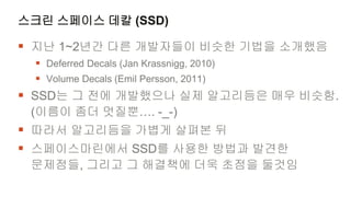스크린 스페이스 데칼 (SSD)

 지난 1~2년간 다른 개발자들이 비슷한 기법을 소개했음
  Deferred Decals (Jan Krassnigg, 2010)
  Volume Decals (Emil Persson, 2011)
 SSD는 그 전에 개발했으나 실제 알고리듬은 매우 비슷함.
 (이름이 좀더 멋질뿐…. -_-)
 따라서 알고리듬을 가볍게 살펴본 뒤
 스페이스마린에서 SSD를 사용한 방법과 발견한
 문제점들, 그리고 그 해결책에 더욱 초점을 둘것임
 