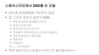 스페이스마린에서 SSD를 쓴 곳들

 파티클 효과(FX)에 국한하지 않음
 말 그대로 화면의 절반이 SSD:
     벽에 끈적하게 들러붙은 핏자국
     벽에 조각한 석상
     콘크리트 바닥이 탄 자국
     오크들이 벽에 페인트로 낙서질 해 놓은것
     바닥에 쌓여있는 돌더미들
     총알구멍
     폭발자국
     ......기타 등등등
 특히 배경 아티스트들이 너무너무 좋아했어요~~~
 