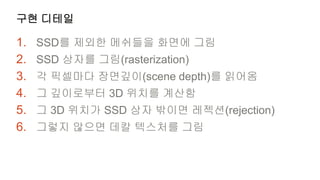 구현 디테일

1.   SSD를 제외한 메쉬들을 화면에 그림
2.   SSD 상자를 그림(rasterization)
3.   각 픽셀마다 장면깊이(scene depth)를 읽어옴
4.   그 깊이로부터 3D 위치를 계산함
5.   그 3D 위치가 SSD 상자 밖이면 레젝션(rejection)
6.   그렇지 않으면 데칼 텍스처를 그림
 