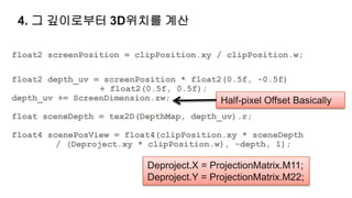 4. 그 깊이로부터 3D위치를 계산

float2 screenPosition = clipPosition.xy / clipPosition.w;

float2 depth_uv = screenPosition * float2(0.5f, -0.5f)
                 + float2(0.5f, 0.5f);
depth_uv += ScreenDimension.zw;          Half-pixel Offset Basically
float sceneDepth = tex2D(DepthMap, depth_uv).r;

float4 scenePosView = float4(clipPosition.xy * sceneDepth
         / (Deproject.xy * clipPosition.w), -depth, 1);

                            Deproject.X = ProjectionMatrix.M11;
                            Deproject.Y = ProjectionMatrix.M22;
 