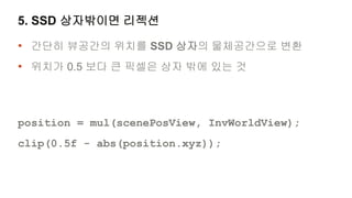 5. SSD 상자밖이면 리젝션

• 간단히 뷰공간의 위치를 SSD 상자의 물체공간으로 변환
• 위치가 0.5 보다 큰 픽셀은 상자 밖에 있는 것



position = mul(scenePosView, InvWorldView);
clip(0.5f - abs(position.xyz));
 