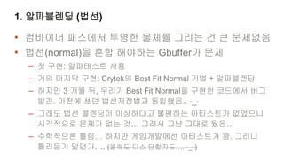 1. 알파블렌딩 (법선)

• 컴바이너 패스에서 투명한 물체를 그리는 건 큰 문제없음
• 법선(normal)을 혼합 해야하는 Gbuffer가 문제
  – 첫 구현: 알파테스트 사용
  – 거의 마지막 구현: Crytek의 Best Fit Normal 기법 + 알파블렌딩
  – 하지만 3 개월 뒤, 우리가 Best Fit Normal을 구현한 코드에서 버그
   발견. 이전에 쓰던 법선저장법과 동일했음.. -_-
  – 그래도 법선 블렌딩이 이상하다고 불평하는 아티스트가 없었으니
   시각적으로 문제가 없는 것… 그래서 그냥 그대로 뒀음…
  – 수학적으론 틀림… 하지만 게임개발에선 아티스트가 왕. 그러니
   틀리든가 말던가…. (올해도 디스 당할지도…. -_-)
 