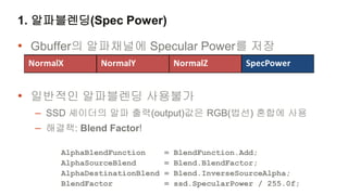 1. 알파블렌딩(Spec Power)

• Gbuffer의 알파채널에 Specular Power를 저장


• 일반적인 알파블렌딩 사용불가
  – SSD 셰이더의 알파 출력(output)값은 RGB(법선) 혼합에 사용
  – 해결책: Blend Factor!

     AlphaBlendFunction      =   BlendFunction.Add;
     AlphaSourceBlend        =   Blend.BlendFactor;
     AlphaDestinationBlend   =   Blend.InverseSourceAlpha;
     BlendFactor             =   ssd.SpecularPower / 255.0f;
 