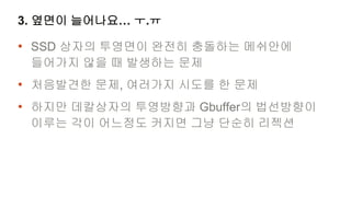 3. 옆면이 늘어나요… ㅜ.ㅠ

• SSD 상자의 투영면이 완전히 충돌하는 메쉬안에
 들어가지 않을 때 발생하는 문제
• 처음발견한 문제, 여러가지 시도를 한 문제
• 하지만 데칼상자의 투영방향과 Gbuffer의 법선방향이
 이루는 각이 어느정도 커지면 그냥 단순히 리젝션
 