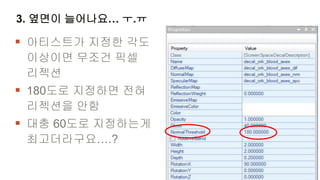 3. 옆면이 늘어나요… ㅜ.ㅠ

 아티스트가 지정한 각도
 이상이면 무조건 픽셀
 리젝션
 180도로 지정하면 전혀
 리젝션을 안함
 대충 60도로 지정하는게
 최고더라구요….?
 