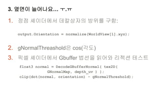 3. 옆면이 늘어나요… ㅜ.ㅠ

1. 정점 셰이더에서 데칼상자의 방위를 구함:

   output.Orientation = normalize(WorldView[1].xyz);


2. gNormalThreashold은 cos(각도)
3. 픽셀 셰이더에서 Gbuffer 법선을 읽어와 리젝션 테스트
   float3 normal = DecodeGBufferNormal( tex2D(
               GNormalMap, depth_uv ) );
   clip(dot(normal, orientation) - gNormalThreshold);
 