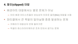 4. 짤린(clipped) 데칼

• 배경아트 데칼에서는 별로 문제가 아님
  – 이미 배경 아티스트들이 성능상의 이유로 얇은(thin) 데칼을 사용
• 파티클에서 큰 폭발이 일어날때 종종 발생하는 문제
  – 카메라가 데칼상자 안에 들어가면
  – 픽셀이 래스터라이제이션 조차 안되서 생기는 문제
 
