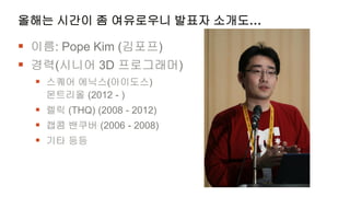 올해는 시간이 좀 여유로우니 발표자 소개도…

 이름: Pope Kim (김포프)
 경력(시니어 3D 프로그래머)
   스퀘어 에닉스(아이도스)
    몬트리올 (2012 - )
   렐릭 (THQ) (2008 - 2012)
   캡콤 밴쿠버 (2006 - 2008)
   기타 등등
 