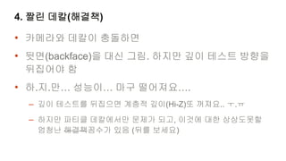 4. 짤린 데칼(해결책)

• 카메라와 데칼이 충돌하면
• 뒷면(backface)을 대신 그림. 하지만 깊이 테스트 방향을
 뒤집어야 함
• 하.지.만… 성능이… 마구 떨어져요….
  – 깊이 테스트를 뒤집으면 계층적 깊이(Hi-Z)또 꺼져요.. ㅜ.ㅠ
  – 하지만 파티클 데칼에서만 문제가 되고, 이것에 대한 상상도못할
   엄청난 해결책꼼수가 있음 (뒤를 보세요)
 