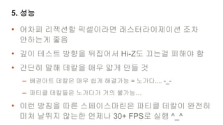 5. 성능

• 어차피 리젝션할 픽셀이라면 래스터라이제이션 조차
 안하는게 좋음
• 깊이 테스트 방향을 뒤집어서 Hi-Z도 끄는걸 피해야 함
• 간단히 말해 데칼을 매우 얇게 만들 것
  – 배경아트 데칼은 매우 쉽게 해결가능 = 노가다.... -_-
  – 파티클 데칼들은 노가다가 거의 불가능…
• 이런 방침을 따른 스페이스마린은 파티클 데칼이 완전히
 미쳐 날뛰지 않는한 언제나 30+ FPS로 실행 ^_^
 