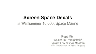 Screen Space Decals
in Warhammer 40,000: Space Marine


                              Pope Kim
                    Senior 3D Programmer
                  Square Enix / Eidos Montreal
                  Relic Entertainment / THQ Canada (past)
 