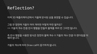 Reflection?
이제 3D 애플리케이션에서 거울에 반사된 상을 표현할 수 있습니다.
그럼 한 장면에 거울이 여러 개라면 어떻게 하면 될까요?
=> 거울의 개수 만큼 반사 행렬을 만들어 물체를 여러 번 그리면 됩니다.
즉 반사 행렬을 사용한 방식은 장면의 물체 개수 X 거울의 개수 만큼 더 렌더링을 더
해야 합니다.
거울의 개수에 따라 Draw call이 증가하게 됩니다.
 