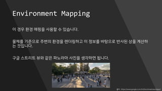 Environment Mapping
이 경우 환경 매핑을 사용할 수 있습니다.
물체를 기준으로 주변의 환경을 렌더링하고 이 정보를 바탕으로 반사된 상을 계산하
는 것입니다.
구글 스트리트 뷰와 같은 파노라마 사진을 생각하면 됩니다.
출처 : https://www.google.co.kr/intl/ko/streetview/apps/
 