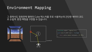 Environment Mapping
그 중에서도 정육면체 형태의 Cube 텍스처를 주로 사용하는데 간단한 셰이더 코드
로 손쉽게 환경 매핑을 구현할 수 있습니다.
물
체
Cube 텍스처
관찰 시점
TextureCube cubeTex : register( t0 );
float4 main( PS_INPUT input ) : SV_Target
{
return cubeTex.Sample( baseSampler, 반사 벡터);
}
 