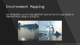 Environment Mapping
반사 벡터를 통해 Cube 텍스처를 샘플링하면 다음과 같이 반사도가 높은 표면을 3D
애플리케이션에서 표현할 수 있게 됩니다.
출처 : https://learnopengl.com/Advanced-OpenGL/Cubemaps
 