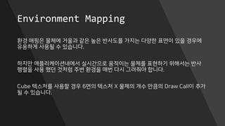 Environment Mapping
환경 매핑은 물체에 거울과 같은 높은 반사도를 가지는 다양한 표면이 있을 경우에
유용하게 사용될 수 있습니다.
하지만 애플리케이션내에서 실시간으로 움직이는 물체를 표현하기 위해서는 반사
행렬을 사용 했던 것처럼 주변 환경을 매번 다시 그려줘야 합니다.
Cube 텍스처를 사용할 경우 6면의 텍스처 X 물체의 개수 만큼의 Draw Call이 추가
될 수 있습니다.
 