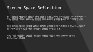 Screen Space Reflection
반사 행렬을 사용하는 방법은 반사 행렬이 특정 표면에 제한되므로 다른 평면에 반사
되는 물체를 그리기 위해서는 행렬을 다시 구해서 물체를 중복으로 그려야 합니다.
환경 매핑은 실시간 반사를 위해서 여전히 물체를 다시 그려야 하고 반사되는 물체가
반사면에 근접해 있을 때는 괴리감이 발생할 수 있습니다.
이런 기존 기법들의 단점을 어느정도 보완한 기법이 바로 Screen Space
Reflection 입니다.
 