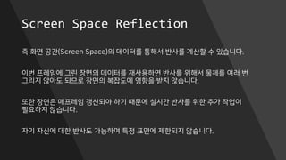 Screen Space Reflection
즉 화면 공간(Screen Space)의 데이터를 통해서 반사를 계산할 수 있습니다.
이번 프레임에 그린 장면의 데이터를 재사용하면 반사를 위해서 물체를 여러 번
그리지 않아도 되므로 장면의 복잡도에 영향을 받지 않습니다.
또한 장면은 매프레임 갱신되야 하기 때문에 실시간 반사를 위한 추가 작업이
필요하지 않습니다.
자기 자신에 대한 반사도 가능하며 특정 표면에 제한되지 않습니다.
 