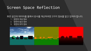Screen Space Reflection
화면 공간의 데이터를 통해서 반사를 계산하려면 3가지 정보를 알고 있어야 합니다.
1. 장면의 색상 정보
2. 장면의 법선 정보
3. 장면의 위치 정보
 