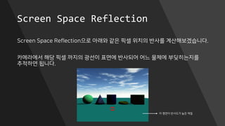 Screen Space Reflection
Screen Space Reflection으로 아래와 같은 픽셀 위치의 반사를 계산해보겠습니다.
카메라에서 해당 픽셀 까지의 광선이 표면에 반사되어 어느 물체에 부딪히는지를
추적하면 됩니다.
이 평면이 반사도가 높은 재질
 