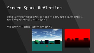 Screen Space Reflection
카메라 공간에서 카메라의 위치는 (0, 0, 0) 이므로 해당 픽셀로 광선이 진행하는
방향은 픽셀의 카메라 공간 위치가 됩니다.
이를 장면의 위치 정보를 이용하여 얻어 냅니다.
 